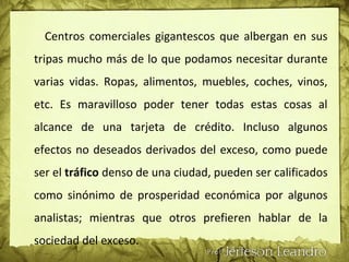 Centros comerciales gigantescos que albergan en sus
tripas mucho más de lo que podamos necesitar durante
varias vidas. Ropas, alimentos, muebles, coches, vinos,
etc. Es maravilloso poder tener todas estas cosas al
alcance de una tarjeta de crédito. Incluso algunos
efectos no deseados derivados del exceso, como puede
ser el tráfico denso de una ciudad, pueden ser calificados
como sinónimo de prosperidad económica por algunos
analistas; mientras que otros prefieren hablar de la
sociedad del exceso.
 
