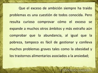 Que el exceso de ambición siempre ha traído
problemas es una cuestión de todos conocida. Pero
resulta curioso comprovar cómo el exceso se
expande a muchos otros ámbitos y más extraño aún
comprobar que la abundancia, al igual que la
pobreza, tampoco es fácil de gestionar y conlleva
muchos problemas graves tales como la obesidad y
los trastornos alimentarios asociados a la ansiedad;
 