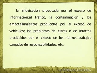 la intoxicación provocada por el exceso de
información;el tráfico, la contaminación y los
embotellamientos producidos por el exceso de
vehículos; los problemas de estrés o de infartos
producidos por el exceso de los nuevos trabajos
cargados de responsabilidades, etc.
 