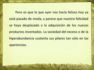 Pero es que lo que ayer nos hacía felices hoy ya
está pasado de moda, y parece que nuestra felicidad
se haya desplazado a la adquisición de los nuevos
productos inventados. La sociedad del exceso o de la
hiperabundancia sustenta sus pilares tan sólo en las
apariencias.
 