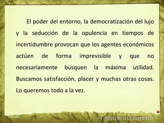 El poder del entorno, la democratización del lujo
y la seducción de la opulencia en tiempos de
incertidumbre provocan que los agentes económicos
actúen de forma imprevisible y que no
necesariamente busquen la máxima utilidad.
Buscamos satisfacción, placer y muchas otras cosas.
Lo queremos todo a la vez.
 