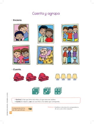 104
DISTRIBUCIÓNGRATUITA-PROHIBIDALAVENTA
Cuenta y agrupa
•	Cuenta.
•	Encierra.
•	Encierra la foto que tiene más niños y la que tiene tres adultos.
•	Cuenta los objetos y une con una línea a los dados que corresponda.
Componentes de los
ejes del aprendizaje
Destreza: •		Establecer relaciones de correspondencia
de uno a uno, entre conjuntos.
 