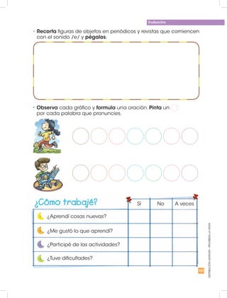 Evaluación
DISTRIBUCIÓNGRATUITA-PROHIBIDALAVENTA
•	Recorta figuras de objetos en periódicos y revistas que comiencen
con el sonido /e/ y pégalos.
•	Observa cada gráfico y formula una oración. Pinta un
por cada palabra que pronuncies.
¿Cómo trabajé?
¿Aprendí cosas nuevas?
Sí No A veces
¿Me gustó lo que aprendí?
¿Participé de las actividades?
¿Tuve dificultades?
107
 