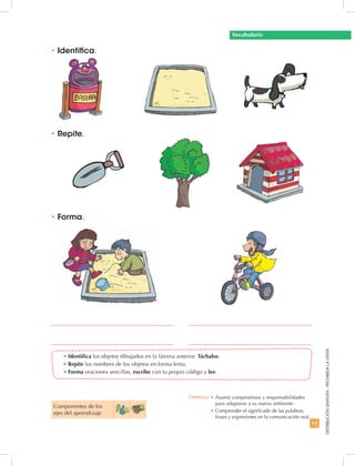 11
DISTRIBUCIÓNGRATUITA-PROHIBIDALAVENTA
•	Identifica los objetos dibujados en la lámina anterior. Táchalos.
•	Repite los nombres de los objetos en forma lenta.
•	Forma oraciones sencillas, escribe con tu propio código y lee.
•	Identifica.
•	Repite.
•	Forma.
Vocabulario
Componentes de los
ejes del aprendizaje
Destreza: •	Asumir compromisos y responsabilidades
para adaptarse a su nuevo ambiente.
•	Comprender el significado de las palabras,
frases y expresiones en la comunicación oral.
 
