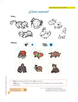 112
DISTRIBUCIÓNGRATUITA-PROHIBIDALAVENTA
•	Pinta los animales que hacen ruido e imita sus sonidos.
•	Dibuja en el el código que corresponde de acuerdo al sonido suave o fuerte que produce
cada animal.
•	Dibuja.
•	Pinta.
Discriminación visual y auditiva
¿Cómo suenan?
Componentes de los
ejes del aprendizaje
Destreza: •	Distinguir diferentes sonidos que se
encuentran en el entorno, en función de la
identificación de sonidos onomatopéyicos.
 