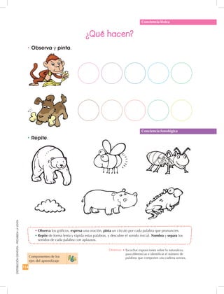 114
DISTRIBUCIÓNGRATUITA-PROHIBIDALAVENTA
•	Observa los gráficos, expresa una oración, pinta un círculo por cada palabra que pronuncies.
•	Repite de forma lenta y rápida estas palabras, y descubre el sonido inicial. Nombra y separa los
sonidos de cada palabra con aplausos.
•	Observa y pinta.
¿Qué hacen?
•	Repite.
Conciencia léxica
Conciencia fonológica
Componentes de los
ejes del aprendizaje
Destreza: •	Escuchar exposiciones sobre la naturaleza,
para diferenciar e identificar el número de
palabras que componen una cadena sonora.
 
