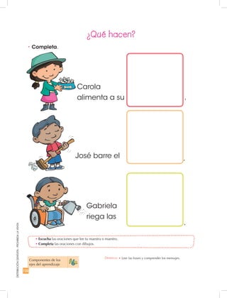122
DISTRIBUCIÓNGRATUITA-PROHIBIDALAVENTA
Gabriela
riega las
José barre el
Carola
alimenta a su .
.
.
•	Escucha las oraciones que lee tu maestra o maestro.
•	Completa las oraciones con dibujos.
•	Completa.
Componentes de los
ejes del aprendizaje
¿Qué hacen?
Destreza: •	Leer las frases y comprender los mensajes.
 