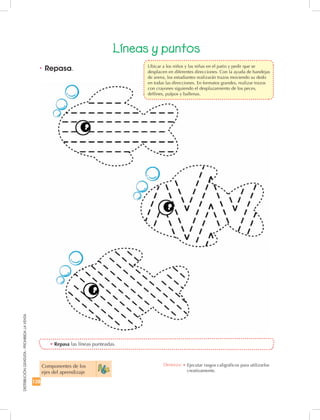 128
DISTRIBUCIÓNGRATUITA-PROHIBIDALAVENTA
•	Repasa las líneas punteadas.
•	Repasa.
Líneas y puntos
Componentes de los
ejes del aprendizaje
Destreza: •	Ejecutar rasgos caligráficos para utilizarlos
creativamente.
	 Ubicar a los niños y las niñas en el patio y pedir que se
desplacen en diferentes direcciones. Con la ayuda de bandejas
de arena, los estudiantes realizarán trazos moviendo su dedo
en todas las direcciones. En formatos grandes, realizar trazos
con crayones siguiendo el desplazamiento de los peces,
delfines, pulpos y ballenas.
 