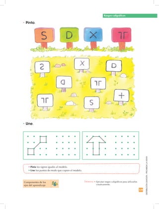 129
DISTRIBUCIÓNGRATUITA-PROHIBIDALAVENTA
•	Pinta los signos iguales al modelo.
•	Une los puntos de modo que copien el modelo.
•	Une.
•	Pinta.
Rasgos caligráficos
Componentes de los
ejes del aprendizaje
Destreza: •	Ejecutar rasgos caligráficos para utilizarlos
creativamente.
 