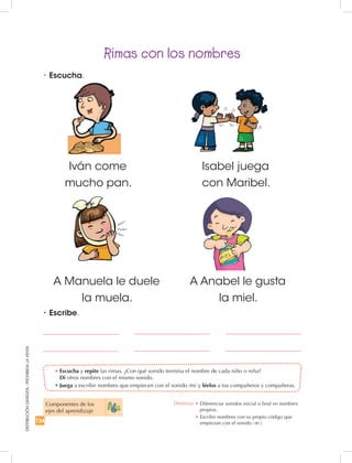 134
DISTRIBUCIÓNGRATUITA-PROHIBIDALAVENTA
A Manuela le duele
la muela.
A Anabel le gusta
la miel.
Rimas con los nombres
•	Escucha y repite las rimas. ¿Con qué sonido termina el nombre de cada niño o niña?
Di otros nombres con el mismo sonido.
•	Juega a escribir nombres que empiecen con el sonido /m/ y léelos a tus compañeros y compañeras.
•	Escucha.
•	Escribe.
Iván come
mucho pan.
Isabel juega
con Maribel.
Componentes de los
ejes del aprendizaje
Destreza: •	Diferenciar sonidos inicial o final en nombres
propios.
•	Escribir nombres con su propio código que
empiezan con el sonido ⁄ m ⁄.
 