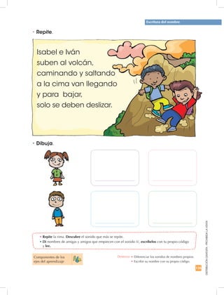 135
DISTRIBUCIÓNGRATUITA-PROHIBIDALAVENTA
Escritura del nombre
•	Repite la rima. Descubre el sonido que más se repite.
•	Di nombres de amigas y amigos que empiecen con el sonido /i/, escríbelos con tu propio código
y lee.
•	Repite.
•	Dibuja.
Isabel e Iván
suben al volcán,
caminando y saltando
a la cima van llegando
y para bajar,
solo se deben deslizar.
Componentes de los
ejes del aprendizaje
Destreza: •	Diferenciar los sonidos de nombres propios.
•	Escribir su nombre con su propio código.
 