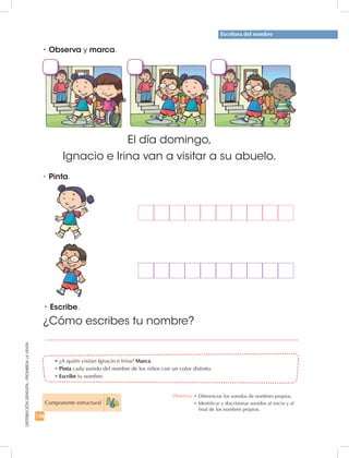 136
DISTRIBUCIÓNGRATUITA-PROHIBIDALAVENTA
•	¿A quién visitan Ignacio e Irina? Marca.
•	Pinta cada sonido del nombre de los niños con un color distinto.
•	Escribe tu nombre.
•	Pinta.
•	Escribe.
El día domingo,
Ignacio e Irina van a visitar a su abuelo.
¿Cómo escribes tu nombre?
Escritura del nombre
•	Observa y marca.
Componente estructural
Destreza: •	Diferenciar los sonidos de nombres propios.
•	Identificar y discriminar sonidos al inicio y al
final de los nombres propios.
 