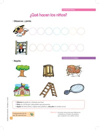 14
DISTRIBUCIÓNGRATUITA-PROHIBIDALAVENTA
•	Observa los gráficos y formula una frase.
•	Pinta un círculo por cada palabra que pronuncies.
•	Repite de forma lenta y rápida estas palabras y descubre el sonido inicial.
•	Observa y pinta.
¿Qué hacen los niños?
•	Repite.
Conciencia léxica
Conciencia fonológica
Componentes de los
ejes del aprendizaje
Destreza: •	Escuchar narraciones para diferenciar
e identificar el número de palabras
que componen una cadena sonora.
 