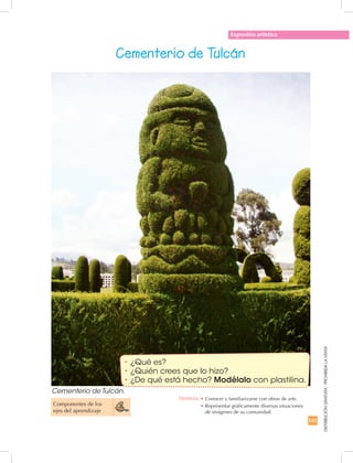 141
DISTRIBUCIÓNGRATUITA-PROHIBIDALAVENTA
Expresión artística
Cementerio de Tulcán
Componentes de los
ejes del aprendizaje
•	¿Qué es?
•	¿Quién crees que lo hizo?
•	¿De qué está hecho? Modélalo con plastilina.
Destreza: •	Conocer y familiarizarse con obras de arte.
•	Representar gráficamente diversas situaciones
de imágenes de su comunidad.
Cementerio de Tulcán.
 