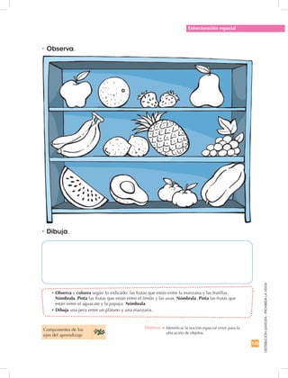 145
DISTRIBUCIÓNGRATUITA-PROHIBIDALAVENTA
•	Observa y colorea según lo indicado: las frutas que están entre la manzana y las frutillas.
Nómbrala. Pinta las frutas que están entre el limón y las uvas. Nómbrala. Pinta las frutas que
están entre el aguacate y la papaya. Nómbrala.
• Dibuja una pera entre un plátano y una manzana.
•	Observa.
•	Dibuja.
Estructuración espacial
Componentes de los
ejes del aprendizaje
Destreza: •	Identificar la noción espacial entre para la
ubicación de objetos.
 