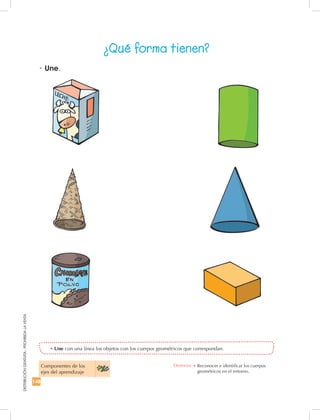 148
DISTRIBUCIÓNGRATUITA-PROHIBIDALAVENTA
•	Une con una línea los objetos con los cuerpos geométricos que correspondan.
•	Une.
¿Qué forma tienen?
Componentes de los
ejes del aprendizaje
Destreza: •	Reconocer e identificar los cuerpos
geométricos en el entorno.
 