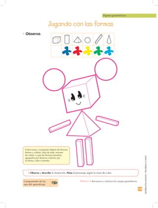 149
DISTRIBUCIÓNGRATUITA-PROHIBIDALAVENTA
•	Observa y describe la ilustración. Pinta al personaje según la clave de color.
•	Observa.
Jugando con las formas
Figuras geométricas
Componentes de los
ejes del aprendizaje
Destreza: •	Reconocer y clasificar los cuerpos geométricos.
	 Coleccionar y manipular objetos de diversas
formas y colores: latas de soda, envases
de cartón y cajas de diversos tamaños;
agruparlos por diversos criterios: por
su forma, color o tamaño.
 