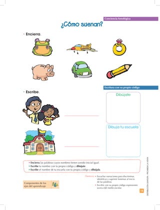 15
DISTRIBUCIÓNGRATUITA-PROHIBIDALAVENTA
•	Encierra las palabras cuyos nombres tienen sonido inicial igual.
•	Escribe tu nombre con tu propio código y dibújate.
•	Escribe el nombre de tu escuela con tu propio código y dibújala.
•	Escribe.
Dibújate
Dibuja tu escuela
•	Encierra.
Escritura con su propio código
Conciencia fonológica
¿Cómo suenan?
Componentes de los
ejes del aprendizaje
Destreza: •	Escuchar narraciones para discriminar,
identificar y suprimir fonemas al inicio
de las palabras.
•		Escribir con su propio código expresiones
acerca del medio escolar.
 