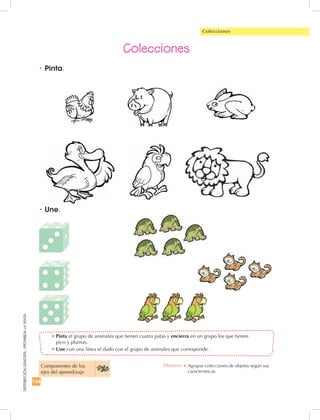 154
DISTRIBUCIÓNGRATUITA-PROHIBIDALAVENTA
Colecciones
•	Une.
•	Pinta el grupo de animales que tienen cuatro patas y encierra en un grupo los que tienen
pico y plumas.
•	Une con una línea el dado con el grupo de animales que corresponde.
•	Pinta.
Colecciones
Componentes de los
ejes del aprendizaje
Destreza: •	Agrupar colecciones de objetos según sus
características.
 