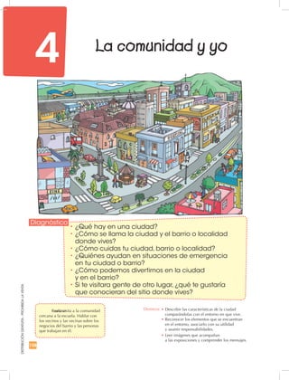 158
DISTRIBUCIÓNGRATUITA-PROHIBIDALAVENTA
La comunidad y yo
4
Destreza: •
•
ribircseD las características de la ciudad
comparándolas con el entorno en que vive.
Reconocer los elementos que se encuentran
en el entorno, asociarlo con su utilidad
y asumir responsabilidades.
• reeL imágenes que acompañan
a las exposiciones y comprender los mensajes.
• ¿Qué hay en una ciudad?
• ¿Cómo se llama la ciudad y el barrio o localidad
donde vives?
• ¿Cómo cuidas tu ciudad, barrio o localidad?
• ¿Quiénes ayudan en situaciones de emergencia
en tu ciudad o barrio?
• ¿Cómo podemos divertirnos en la ciudad
y en el barrio?
• Si te visitara gente de otro lugar, ¿qué te gustaría
que conocieran del sitio donde vives?
Diagnóstico
Realizaruna visita a la comunidad
cercana a la escuela. Hablar con
los vecinos y las vecinas sobre los
negocios del barrio y las personas
que trabajan en él.
 