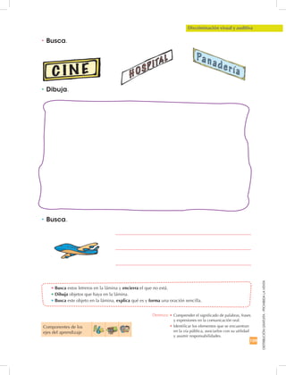 159
DISTRIBUCIÓNGRATUITA-PROHIBIDALAVENTA
Componentes de los 	
ejes del aprendizaje
Discriminación visual y auditiva
•	Busca.
•	Dibuja.
•	Busca.
•	Busca estos letreros en la lámina y encierra el que no está.
•	Dibuja objetos que haya en la lámina.
•	Busca este objeto en la lámina, explica qué es y forma una oración sencilla.
Destreza: •		Comprender el significado de palabras, frases
y expresiones en la comunicación oral.
•		Identificar los elementos que se encuentran
en la vía pública, asociarlos con su utilidad
y asumir responsabilidades.
 