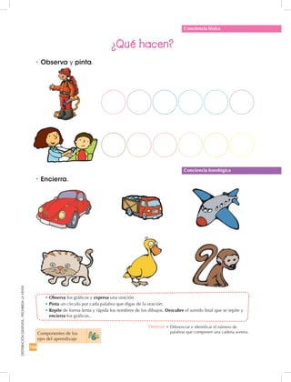 164
DISTRIBUCIÓNGRATUITA-PROHIBIDALAVENTA
•	Observa los gráficos y expresa una oración.
•	Pinta un círculo por cada palabra que digas de la oración.
•	Repite de forma lenta y rápida los nombres de los dibujos. Descubre el sonido final que se repite y
encierra los gráficos..
•	Observa y pinta.
¿Qué hacen?
•	Encierra.
Conciencia léxica
Conciencia fonológica
Componentes de los 	
ejes del aprendizaje
Destreza: •		Diferenciar e identificar el número de
palabras que componen una cadena sonora.
 