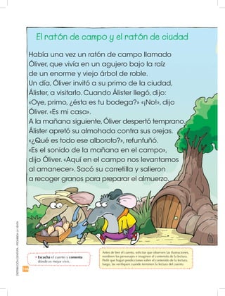 DISTRIBUCIÓNGRATUITA-PROHIBIDALAVENTA
166
El ratón de campo y el ratón de ciudad
Había una vez un ratón de campo llamado
Óliver, que vivía en un agujero bajo la raíz
de un enorme y viejo árbol de roble.
Un día, Óliver invitó a su primo de la ciudad,
Álister, a visitarlo. Cuando Álister llegó, dijo:
«Oye, primo, ¿ésta es tu bodega?» «¡No!», dijo
Óliver. «Es mi casa».
A la mañana siguiente,Óliver despertó temprano.
Álister apretó su almohada contra sus orejas.
«¿Qué es todo ese alboroto?», refunfuñó.
«Es el sonido de la mañana en el campo»,
dijo Óliver. «Aquí en el campo nos levantamos
al amanecer». Sacó su carretilla y salieron
a recoger granos para preparar el almuerzo.
•	Escucha el cuento y comenta
dónde es mejor vivir.
	 Antes de leer el cuento, solicitar que observen las ilustraciones,
nombren los personajes e imaginen el contenido de la lectura.
Pedir que hagan predicciones sobre el contenido de la lectura,
luego, las verifiquen cuando terminen la lectura del cuento.
 