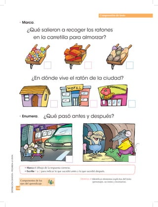 168
DISTRIBUCIÓNGRATUITA-PROHIBIDALAVENTA
•	Marca el dibujo de la respuesta correcta.
•	Escribe 1 y 2 para indicar lo que sucedió antes y lo que sucedió después.
•	Marca.
•	Enumera.
Comprensión de texto
¿Qué salieron a recoger los ratones
en la carretilla para almorzar?
¿En dónde vive el ratón de la ciudad?
¿Qué pasó antes y después?
Componentes de los 	
ejes del aprendizaje
Destreza: •		Identificar elementos explícitos del texto
(personajes, acciones y escenarios).
 
