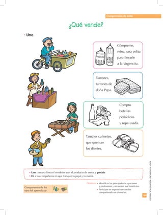 169
DISTRIBUCIÓNGRATUITA-PROHIBIDALAVENTA
•	Une con una línea el vendedor con el producto de venta, y píntalo.
•	Di a tus compañeros en que trabajan tu papá y tu mamá.
•	Une.
Comprensión de texto
Componentes de los 	
ejes del aprendizaje
¿Qué vende?
Cómpreme,
reina, una velita
para llevarle
a la virgencita.
Compro
botellas
periódicos
y ropa usada.
Turrones,
turrones de
doña Pepa.
Tamales calientes,
que queman
los dientes.
Destreza: •		Identificar las principales ocupaciones	
y profesiones y reconocer sus beneficios.
•		Participar en exposiciones orales
compartiendo sus vivencias.
 