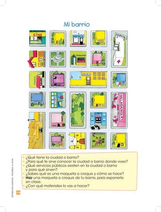170
DISTRIBUCIÓNGRATUITA-PROHIBIDALAVENTA
Mi barrio
•	¿Qué tiene la ciudad o barrio?
•	¿Para qué te sirve conocer la ciudad o barrio donde vives?
•	¿Qué servicios públicos existen en la ciudad o barrio
y para qué sirven?
•	¿Sabes qué es una maqueta o croquis y cómo se hace?
•	Haz una maqueta o croquis de tu barrio, para exponerlo
en clase.
•	¿Con qué materiales lo vas a hacer?
 