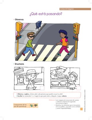 173
DISTRIBUCIÓNGRATUITA-PROHIBIDALAVENTA
•	Observa y explica: ¿Cómo sabe cada persona que puede cruzar la calle?
•	Escribe los numerales 1 y 2 según lo que pasó antes y después. Luego, colorea.
•	Observa.
Lectura de imágenes
¿Qué está pasando?
•	Enumera.
Componentes de los 	
ejes del aprendizaje
Destreza: •		Leer imágenes de narraciones de cuentos	
y ordenar la información siguiendo	
una secuencia lógica.
•	Identificar los elementos que se encuentren
en la vía pública, asociarlos con su utilidad
y asumir responsabilidades.
 