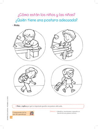 176
DISTRIBUCIÓNGRATUITA-PROHIBIDALAVENTA
¿Cómo están los niños y las niñas?
¿Quién tiene una postura adecuada?
•	Pinta y explica por qué es importante guardar una postura adecuada.
•	Pinta.
Componentes de los 	
ejes del aprendizaje
Destreza: •		Identificar movimientos corporales en
función de una postura correcta.
 