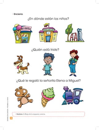 18
DISTRIBUCIÓNGRATUITA-PROHIBIDALAVENTA
•	Encierra el dibujo de la respuesta correcta.
•	Encierra.
¿En dónde están los niños?
¿Quién está triste?
¿Qué le regaló la señorita Elena a Miguel?
 