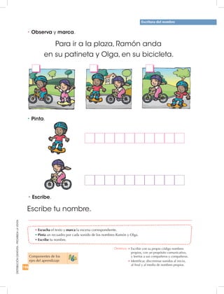 186
DISTRIBUCIÓNGRATUITA-PROHIBIDALAVENTA
•	Escucha el texto y marca la escena correspondiente.
•	Pinta un recuadro por cada sonido de los nombres Ramón y Olga.
•	Escribe tu nombre.
•	Pinta.
Para ir a la plaza, Ramón anda
en su patineta y Olga, en su bicicleta.
Componentes de los 	
ejes del aprendizaje
Escritura del nombre
•	Observa y marca.
•	Escribe.
Escribe tu nombre.
Destreza: •		Escribir con su propio código nombres
propios, con un propósito comunicativo, 	
y leerlos a sus compañeros y compañeras.
•		Identificar, discriminar sonidos al inicio,	
al final y al medio de nombres propios.
 
