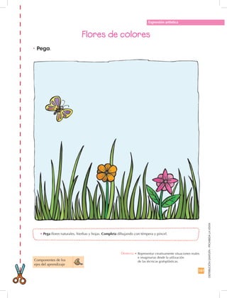 187
DISTRIBUCIÓNGRATUITA-PROHIBIDALAVENTA
Flores de colores
•	Pega flores naturales, hierbas y hojas. Completa dibujando con témpera y pincel.
Expresión artística
•	Pega.
Componentes de los 	
ejes del aprendizaje
Destreza: •		Representar creativamente situaciones reales
e imaginarias desde la utilización	
de las técnicas grafoplásticas.
 