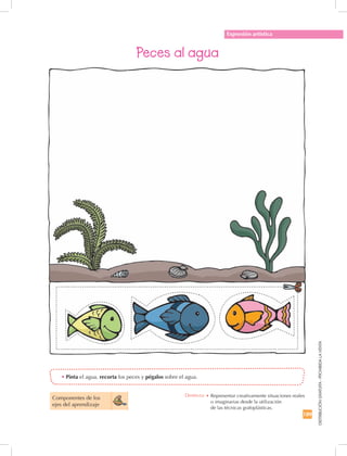 189
DISTRIBUCIÓNGRATUITA-PROHIBIDALAVENTA
Expresión artística
Peces al agua
•	Pinta el agua, recorta los peces y pégalos sobre el agua.
Componentes de los 	
ejes del aprendizaje
Destreza: •		Representar creativamente situaciones reales
o imaginarias desde la utilización	
de las técnicas grafoplásticas.
 