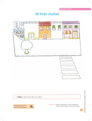 191
DISTRIBUCIÓNGRATUITA-PROHIBIDALAVENTA
Expresión artística
Mi linda ciudad
Componentes de los 	
ejes del aprendizaje
•	Dibuja lo que le hace falta a la ciudad.
Destreza: •		Expresar libremente, a través del dibujo,
vivencias relacionadas con su comunidad.
 