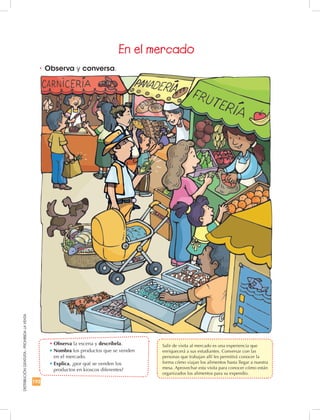 192
DISTRIBUCIÓNGRATUITA-PROHIBIDALAVENTA
•	Observa y conversa.
•	Observa la escena y descríbela.
•	Nombra los productos que se venden
en el mercado.
•	Explica, ¿por qué se venden los
productos en kioscos diferentes?
En el mercado
	 Salir de visita al mercado es una experiencia que
enriquecerá a sus estudiantes. Conversar con las
personas que trabajan allí les permitirá conocer la
forma cómo viajan los alimentos hasta llegar a nuestra
mesa. Aprovechar esta visita para conocer cómo están
organizados los alimentos para su expendio.
 