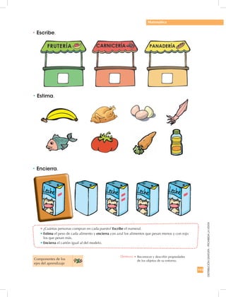 193
DISTRIBUCIÓNGRATUITA-PROHIBIDALAVENTA
Componentes de los 	
ejes del aprendizaje
•	Estima.
•	Encierra.
•	Escribe.
•	¿Cuántas personas compran en cada puesto? Escribe el numeral.
•	Estima el peso de cada alimento y encierra con azul los alimentos que pesan menos y con rojo
los que pesan más.
•	Encierra el cartón igual al del modelo.
Matemática
Destreza: •		Reconocer y describir propiedades 	
de los objetos de su entorno.
 