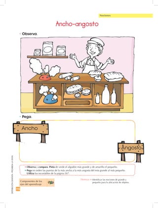 194
DISTRIBUCIÓNGRATUITA-PROHIBIDALAVENTA
•	Pega.
•	Observa y compara. Pinta de verde el algodón más grande y de amarillo el pequeño.
•	Pega en orden las puertas de la más ancha a la más angosta del más grande al más pequeño.
Utiliza los recortables de la página 267.
•	Observa.
Nociones
Ancho-angosto
Componentes de los 	
ejes del aprendizaje
Destreza: •		Identificar las nociones de grande y
pequeño para la ubicación de objetos.
 
