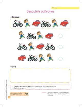 196
DISTRIBUCIÓNGRATUITA-PROHIBIDALAVENTA
•	Crea.
•	Observa y lee el patrón. Marca con X el patrón que corresponde al modelo.
•	Crea tu propio patrón.
•	Observa.
Descubre patrones
Patrones
Componentes de los 	
ejes del aprendizaje
Destreza: •		Reproducir, describir y construir patrones	
de objetos, a través de colores secundarios	
o tamaños.
 