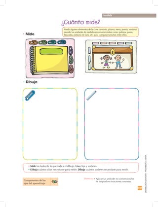 197
DISTRIBUCIÓNGRATUITA-PROHIBIDALAVENTA
•	Mide los lados de lo que indica el dibujo. Usa clips y sorbetes.
•	Dibuja cuántos clips necesitaste para medir. Dibuja cuántos sorbetes necesitaste para medir.
¿Cuánto mide?
Medida
•	Mide.
•	Dibuja.
Componentes de los 	
ejes del aprendizaje
Destreza: •		Aplicar las unidades no convencionales	
de longitud en situaciones concretas.
	 Medir algunos elementos de la clase (armario, pizarra, mesa, puerta, ventana)
usando las unidades de medida no convencionales como: palmos, pasos,
brazadas, pedazos de lana, etc. para comparar tamaños entre ellos.
 