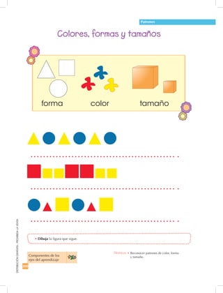 200
DISTRIBUCIÓNGRATUITA-PROHIBIDALAVENTA
•	Dibuja la figura que sigue.
Colores, formas y tamaños
Destreza: •		Reconocer patrones de color, forma 	
y tamaño.Componentes de los 	
ejes del aprendizaje
Patrones
colorforma tamaño
 
