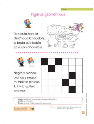 201
DISTRIBUCIÓNGRATUITA-PROHIBIDALAVENTA
•	Imagina que la bruja ha convertido el bosque en chocolate y
píntalo con color café.
•	Termina de pintar el tablero siguiendo la secuencia.
Colores
Figuras geométricas
Componentes de los 	
ejes del aprendizaje
Esta es la historia
de Choco Chocolate,
la bruja que bebía
café con chocolate.
Negro y blanco,
blanco y negro,
mi tablero pintaré.
1, 2 y 3, repítelo
otra vez.
Destreza: •		Identificar los colores blanco, negro o café
entre los objetos del entorno.
 