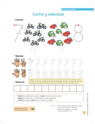 203
DISTRIBUCIÓNGRATUITA-PROHIBIDALAVENTA
•	Repasa.
•	Observa.
•	Cuenta.
•	Cuenta los medios de transporte y anota el numeral en el recuadro.
•	Repasa los numerales 7 y 8 utilizando las líneas punteadas.
•	Observa la regleta y pinta hasta el numeral aprendido.
Contar y simbolizar
7
8
7
8
7
8
7
8
7
8
7
8
7
8
7
8
Noción de cantidad
Componentes de los 	
ejes del aprendizaje
Destreza: •		Contar colecciones de objetos en el círculo
de 1 a 8 en situaciones cotidianas.
•		Identificar cantidades y asociarlas	
con los numerales 7 y 8.
7 8
	 Entregar a cada niño un grupo de semillas. Colocar sobre la mesa tantos elementos como 	
indica el número que muestra el docente. Realizar grupos de siete y ocho semillas. Modelar	
los números con plastilina. Rellenar siluetas de números con bolitas de papel cometa.
 