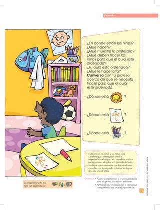 21
DISTRIBUCIÓNGRATUITA-PROHIBIDALAVENTA
Proyecto
•	¿En dónde están los niños?
•	¿Qué hacen?
•	¿Qué muestra la profesora?
•	¿Qué deben hacer los
niños para que el aula esté
ordenada?
•	¿Tu aula está ordenada?
•	¿Qué le hace falta?
•	Conversa con tu profesor
acerca de qué se necesita
hacer para que el aula
esté ordenada.
•	¿Dónde está		 ?
•	¿Dónde está		 ?
•	¿Dónde está		 ?
Componentes de los
ejes del aprendizaje
Destreza: •	Asumir compromisos y responsabilidades
para adaptarse a su nuevo ambiente.
•		Participar en conversaciones e interactuar
compartiendo sus propias experiencias.
•	Elabore con los niños y las niñas, una
cartelera que contenga las tareas y
responsabilidades que cada uno debe realizar
para mantener el orden y el cuidado del aula.
•	Verifique constantemente que los estudiantes
cumplan con lo asignado y motive los logros
de cada uno de ellos.
 