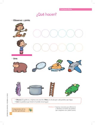 214
DISTRIBUCIÓNGRATUITA-PROHIBIDALAVENTA
•	Observa los gráficos y expresa una oración. Pinta un círculo por cada palabra que digas.
•	Une las palabras que tienen el sonido inicial igual.
•	Observa y pinta.
¿Qué hacen?
•	Une.
Conciencia léxica
Componentes de los
ejes del aprendizaje
Destreza: •	Expresar oraciones para diferenciar
e identificar el número de palabras
que componen una cadena sonora.
 