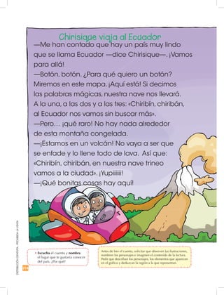 DISTRIBUCIÓNGRATUITA-PROHIBIDALAVENTA
216
Chirisique viaja al Ecuador
—Me han contado que hay un país muy lindo
que se llama Ecuador —dice Chirisique—. ¡Vamos
para allá!
—Botón, botón. ¿Para qué quiero un botón?
Miremos en este mapa. ¡Aquí está! Si decimos
las palabras mágicas, nuestra nave nos llevará.
A la una, a las dos y a las tres: «Chiribín, chiribán,
al Ecuador nos vamos sin buscar más».
—Pero… ¡qué raro! No hay nada alrededor
de esta montaña congelada.
—¡Estamos en un volcán! No vaya a ser que
se enfade y lo llene todo de lava. Así que:
«Chiribín, chiribán, en nuestra nave trineo
vamos a la ciudad». ¡Yupiiiiii!
—¡Qué bonitas cosas hay aquí!
•	Escucha el cuento y nombra
el lugar que te gustaría conocer
del país. ¿Por qué?
	 Antes de leer el cuento, solicitar que observen las ilustraciones,
nombren los personajes e imaginen el contenido de la lectura.
Pedir que describan los personajes, los elementos que aparecen
en el gráfico y deduzcan la región a la que representan.
 