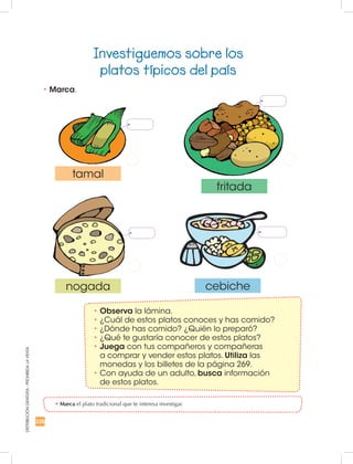 220
DISTRIBUCIÓNGRATUITA-PROHIBIDALAVENTA
Investiguemos sobre los
platos típicos del país
•	Marca el plato tradicional que te interesa investigar.
•	Marca.
•	Observa la lámina.
•	¿Cuál de estos platos conoces y has comido?
•	¿Dónde has comido? ¿Quién lo preparó?
•	¿Qué te gustaría conocer de estos platos?
•	Juega con tus compañeros y compañeras
a comprar y vender estos platos. Utiliza las
monedas y los billetes de la página 269.
•	Con ayuda de un adulto, busca información
de estos platos.
tamal
nogada cebiche
fritada
 