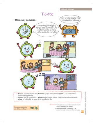 227
DISTRIBUCIÓNGRATUITA-PROHIBIDALAVENTA
•	 Escucha lo que dice cada reloj. Comenta: ¿A qué hora comes? Pregunta a tus compañeros
a qué hora comen ellos.
•	 Arma el reloj de la página 271. Juega en parejas a ver la hora. Luego, con ayuda de un adulto,
señala, en cada reloj, las horas de tus comidas del día.
•	Observa y conversa.
Tic-tac
Componentes de los
ejes del aprendizaje
Midiendo el tiempo
Destreza: •		Estimar, comparar y relacionar actividades
con las nociones del tiempo.
•		Leer láminas que acompañan a las
exposiciones y comprender los mensajes.
Soy el reloj análogo y
tengo dos punteros: uno
corto muestra la hora,
y otro largo, los minutos.
Soy el reloj digital y la
hora la digo tal cual.
4 00
 